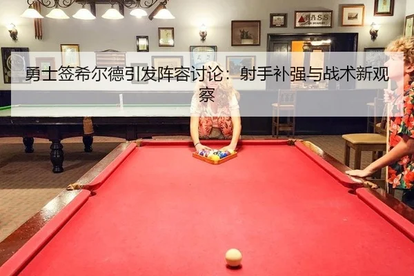 勇士签希尔德引发阵容讨论：射手补强与战术新观察